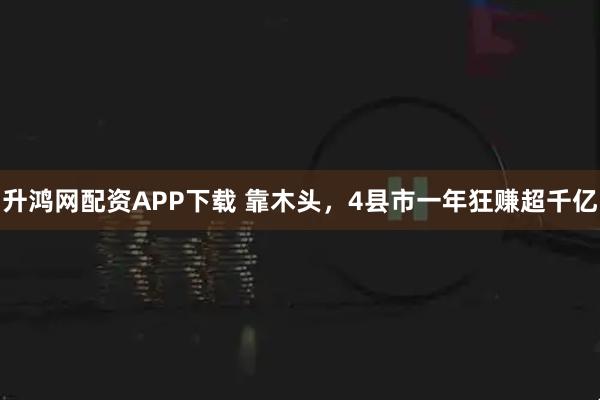 升鸿网配资APP下载 靠木头，4县市一年狂赚超千亿