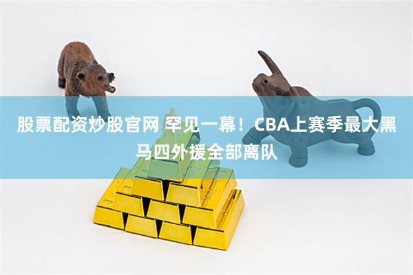 股票配资炒股官网 罕见一幕!CBA上赛季最大黑马四外援全部离队