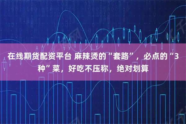在线期货配资平台 麻辣烫的“套路”，必点的“3种”菜，好吃不压称，绝对划算