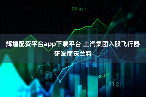 辉煌配资平台app下载平台 上汽集团入股飞行器研发商沃兰特