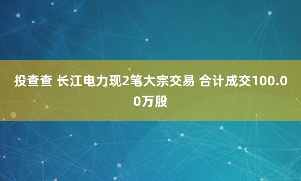 投查查 长江电力现2笔大宗交易 合计成交100.00万股