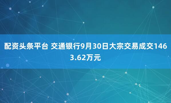 配资头条平台 交通银行9月30日大宗交易成交1463.62万元