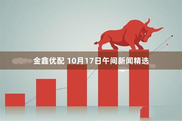 金鑫优配 10月17日午间新闻精选