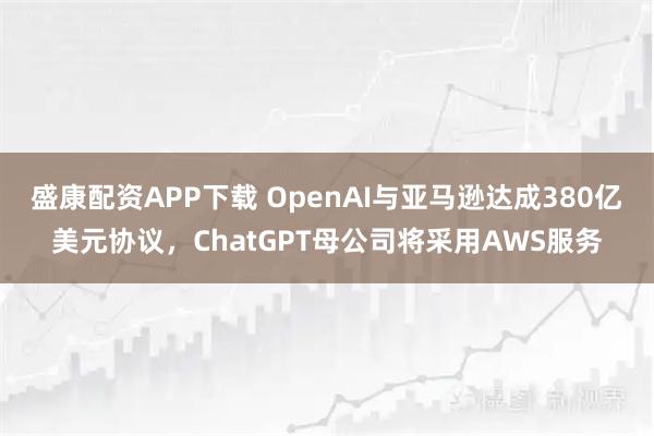 盛康配资APP下载 OpenAI与亚马逊达成380亿美元协议，ChatGPT母公司将采用AWS服务