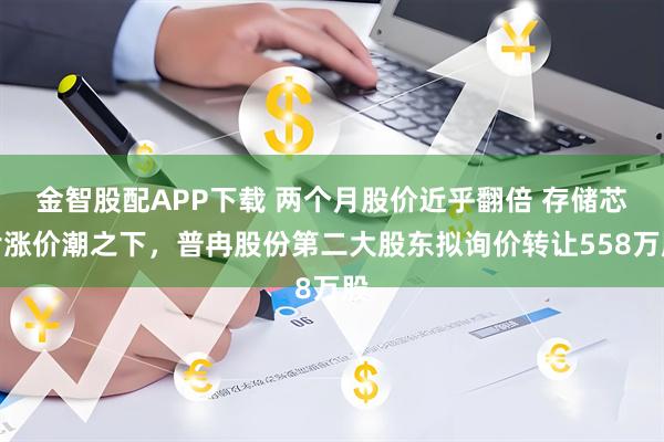 金智股配APP下载 两个月股价近乎翻倍 存储芯片涨价潮之下，普冉股份第二大股东拟询价转让558万股