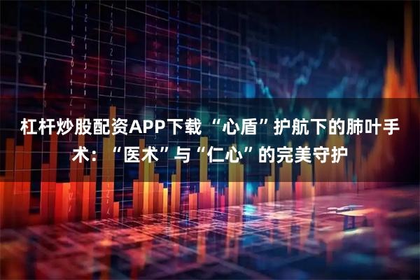 杠杆炒股配资APP下载 “心盾”护航下的肺叶手术:“医术”与“仁心”的完美守护