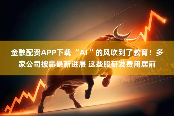 金融配资APP下载 “AI ”的风吹到了教育！多家公司披露最新进展 这些股研发费用居前