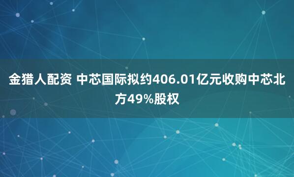 金猎人配资 中芯国际拟约406.01亿元收购中芯北方49%股权