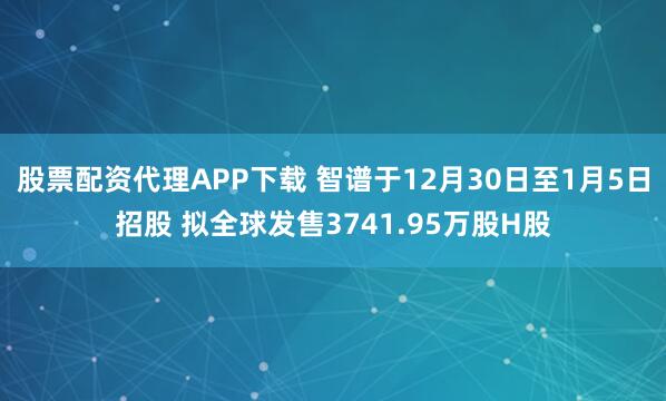 股票配资代理APP下载 智谱于12月30日至1月5日招股 拟全球发售3741.95万股H股