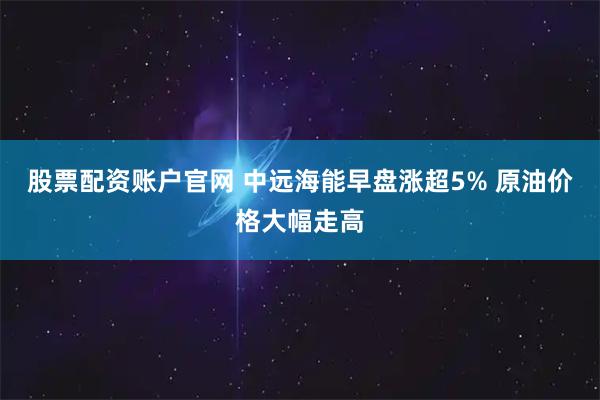 股票配资账户官网 中远海能早盘涨超5% 原油价格大幅走高