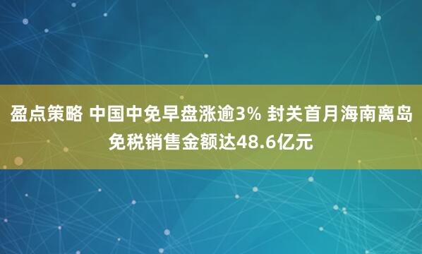 盈点策略 中国中免早盘涨逾3% 封关首月海南离岛免税销售金额达48.6亿元