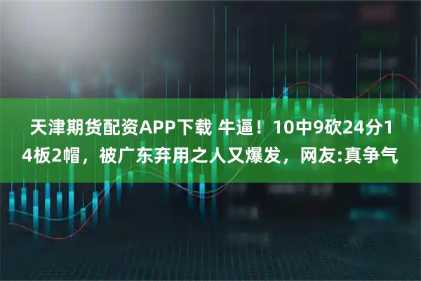 天津期货配资APP下载 牛逼！10中9砍24分14板2帽，被广东弃用之人又爆发，网友:真争气