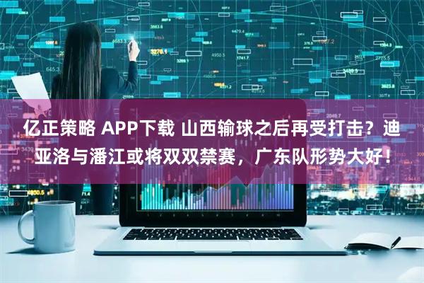 亿正策略 APP下载 山西输球之后再受打击？迪亚洛与潘江或将双双禁赛，广东队形势大好！