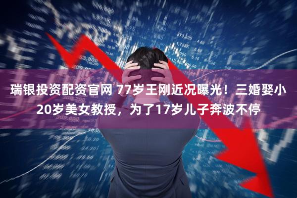 瑞银投资配资官网 77岁王刚近况曝光！三婚娶小20岁美女教授，为了17岁儿子奔波不停
