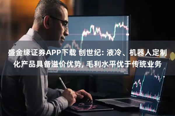 盛金缘证券APP下载 创世纪: 液冷、机器人定制化产品具备溢价优势, 毛利水平优于传统业务