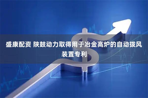 盛康配资 陕鼓动力取得用于冶金高炉的自动拨风装置专利