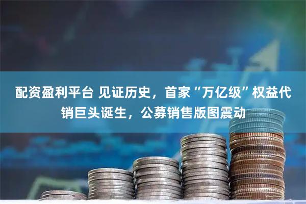 配资盈利平台 见证历史，首家“万亿级”权益代销巨头诞生，公募销售版图震动