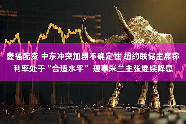 鑫福配资 中东冲突加剧不确定性 纽约联储主席称利率处于“合适水平” 理事米兰主张继续降息