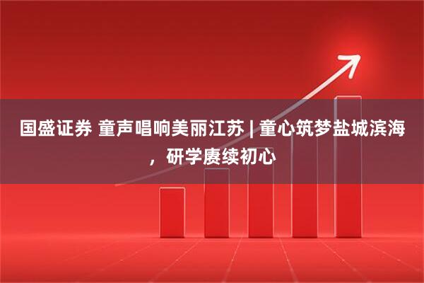 国盛证券 童声唱响美丽江苏 | 童心筑梦盐城滨海，研学赓续初心