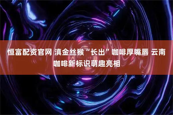 恒富配资官网 滇金丝猴“长出”咖啡厚嘴唇 云南咖啡新标识萌趣亮相