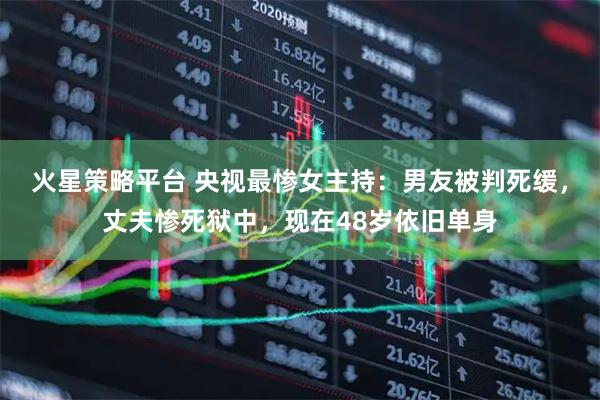 火星策略平台 央视最惨女主持：男友被判死缓，丈夫惨死狱中，现在48岁依旧单身