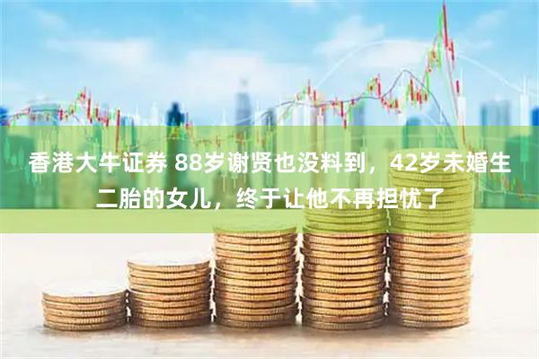 香港大牛证券 88岁谢贤也没料到，42岁未婚生二胎的女儿，终于让他不再担忧了